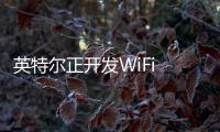 英特尔正开发WiFi 7芯片：真实速度可到4.7Gbps，下半年推出